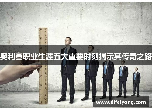 奥利塞职业生涯五大重要时刻揭示其传奇之路