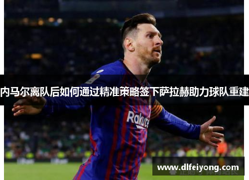 内马尔离队后如何通过精准策略签下萨拉赫助力球队重建