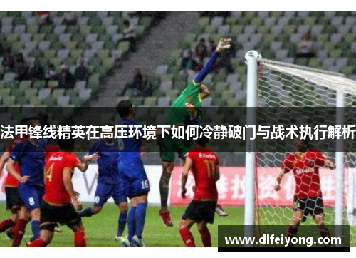 法甲锋线精英在高压环境下如何冷静破门与战术执行解析
