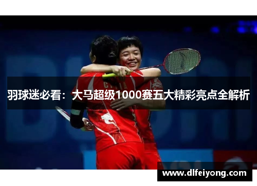 羽球迷必看：大马超级1000赛五大精彩亮点全解析