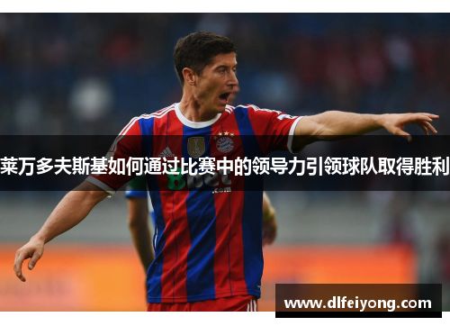 莱万多夫斯基如何通过比赛中的领导力引领球队取得胜利