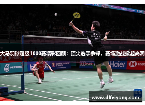 大马羽球超级1000赛精彩回顾：顶尖选手争锋，赛场激战掀起高潮